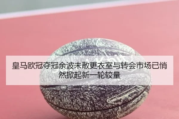 皇马欧冠夺冠余波未散更衣室与转会市场已悄然掀起新一轮较量